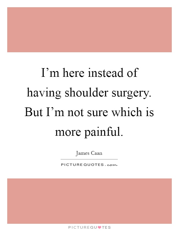 I'm here instead of having shoulder surgery. But I'm not sure which is more painful Picture Quote #1