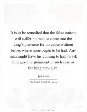 It is to be remedied that the false traitors will suffer no man to come into the king’s presence for no cause without bribes where none ought to be had. Any man might have his coming to him to ask him grace or judgment in such case as the king may give Picture Quote #1