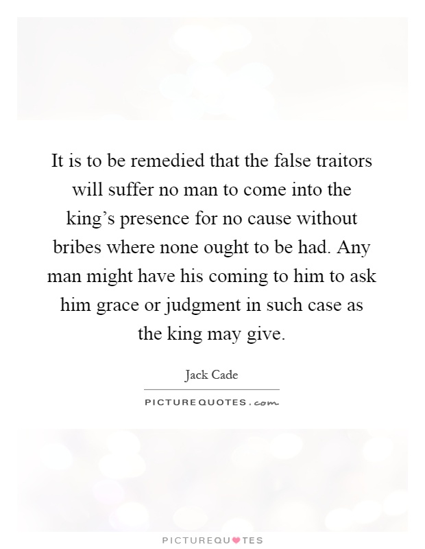 It is to be remedied that the false traitors will suffer no man to come into the king's presence for no cause without bribes where none ought to be had. Any man might have his coming to him to ask him grace or judgment in such case as the king may give Picture Quote #1