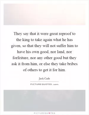They say that it were great reproof to the king to take again what he has given, so that they will not suffer him to have his own good, nor land, nor forfeiture, nor any other good but they ask it from him, or else they take bribes of others to get it for him Picture Quote #1