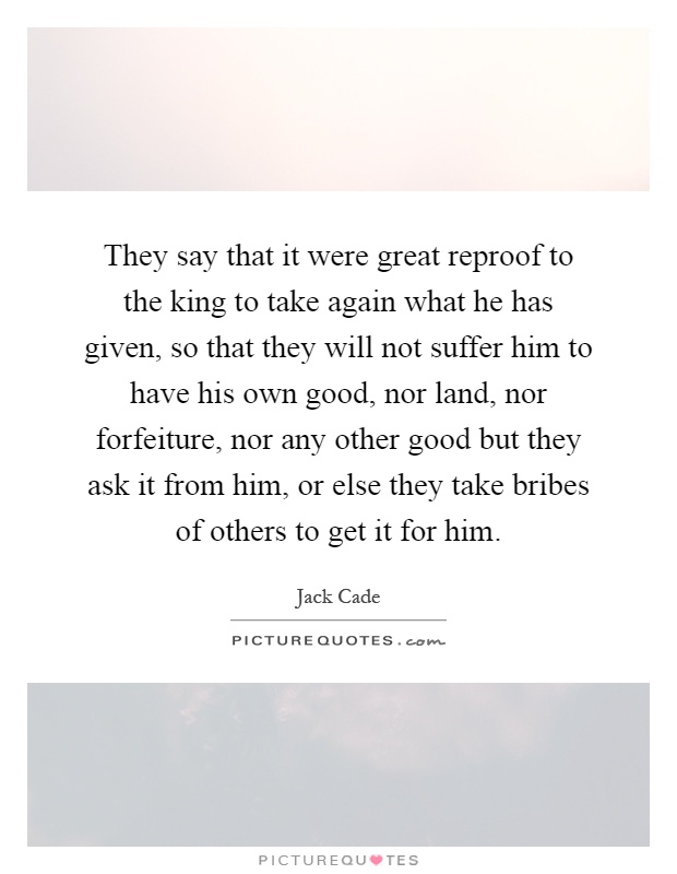 They say that it were great reproof to the king to take again what he has given, so that they will not suffer him to have his own good, nor land, nor forfeiture, nor any other good but they ask it from him, or else they take bribes of others to get it for him Picture Quote #1