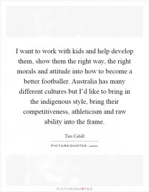 I want to work with kids and help develop them, show them the right way, the right morals and attitude into how to become a better footballer. Australia has many different cultures but I’d like to bring in the indigenous style, bring their competitiveness, athleticism and raw ability into the frame Picture Quote #1