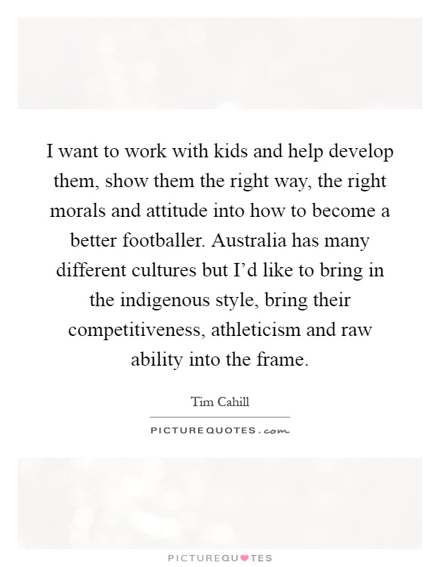 I want to work with kids and help develop them, show them the right way, the right morals and attitude into how to become a better footballer. Australia has many different cultures but I'd like to bring in the indigenous style, bring their competitiveness, athleticism and raw ability into the frame Picture Quote #1