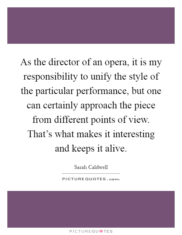 As the director of an opera, it is my responsibility to unify the style of the particular performance, but one can certainly approach the piece from different points of view. That's what makes it interesting and keeps it alive Picture Quote #1