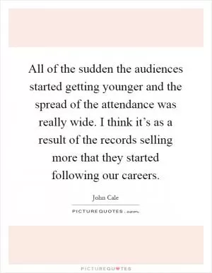 All of the sudden the audiences started getting younger and the spread of the attendance was really wide. I think it’s as a result of the records selling more that they started following our careers Picture Quote #1