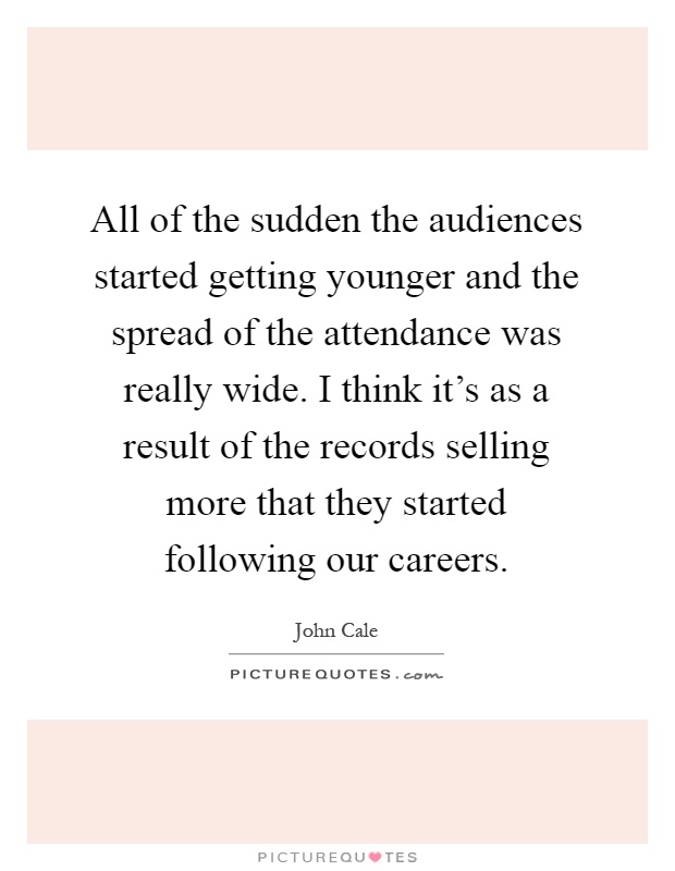 All of the sudden the audiences started getting younger and the spread of the attendance was really wide. I think it's as a result of the records selling more that they started following our careers Picture Quote #1