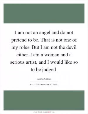 I am not an angel and do not pretend to be. That is not one of my roles. But I am not the devil either. I am a woman and a serious artist, and I would like so to be judged Picture Quote #1