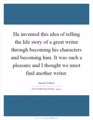 He invented this idea of telling the life story of a great writer through becoming his characters and becoming him. It was such a pleasure and I thought we must find another writer Picture Quote #1