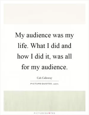 My audience was my life. What I did and how I did it, was all for my audience Picture Quote #1