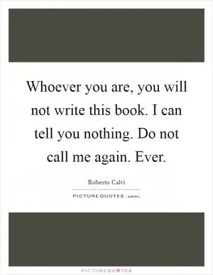Whoever you are, you will not write this book. I can tell you nothing. Do not call me again. Ever Picture Quote #1