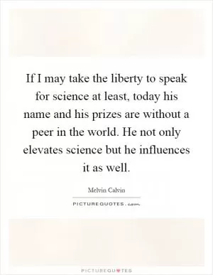 If I may take the liberty to speak for science at least, today his name and his prizes are without a peer in the world. He not only elevates science but he influences it as well Picture Quote #1