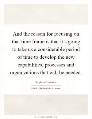 And the reason for focusing on that time frame is that it’s going to take us a considerable period of time to develop the new capabilities, processes and organizations that will be needed Picture Quote #1