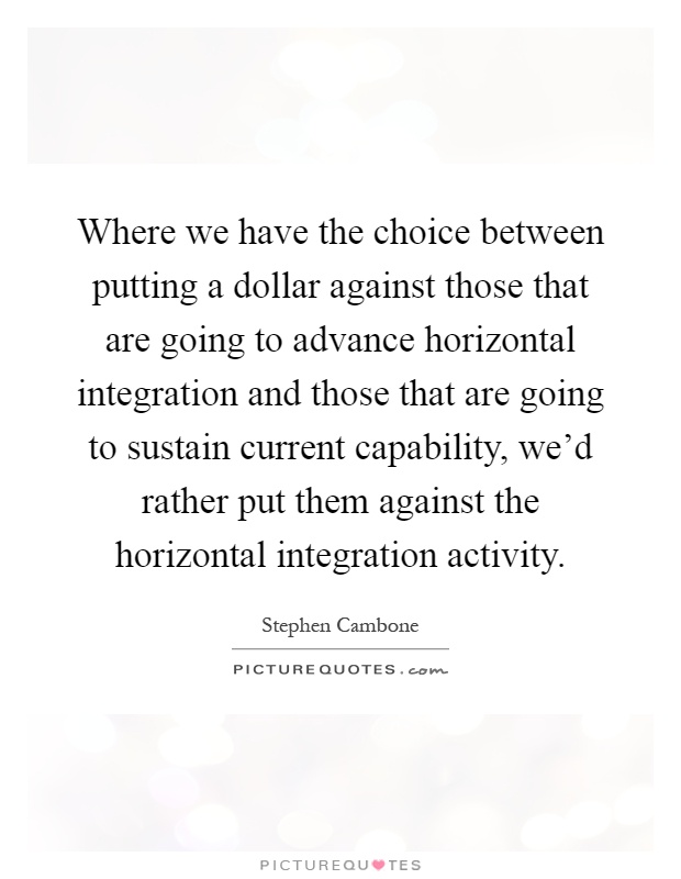 Where we have the choice between putting a dollar against those that are going to advance horizontal integration and those that are going to sustain current capability, we'd rather put them against the horizontal integration activity Picture Quote #1
