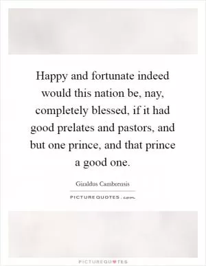 Happy and fortunate indeed would this nation be, nay, completely blessed, if it had good prelates and pastors, and but one prince, and that prince a good one Picture Quote #1