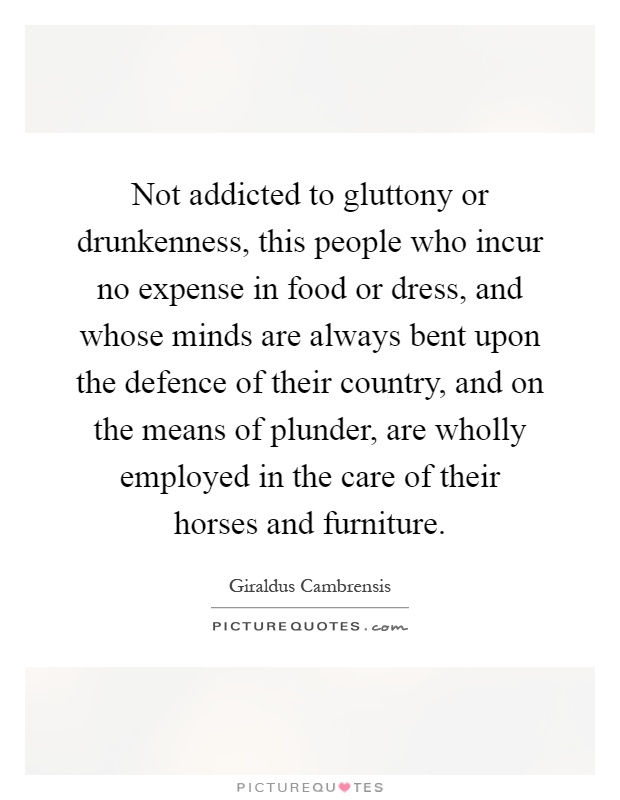 Not addicted to gluttony or drunkenness, this people who incur no expense in food or dress, and whose minds are always bent upon the defence of their country, and on the means of plunder, are wholly employed in the care of their horses and furniture Picture Quote #1