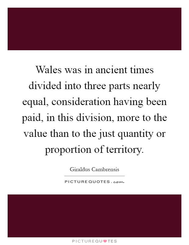 Wales was in ancient times divided into three parts nearly equal, consideration having been paid, in this division, more to the value than to the just quantity or proportion of territory Picture Quote #1