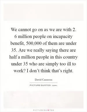 We cannot go on as we are with 2. 6 million people on incapacity benefit, 500,000 of them are under 35. Are we really saying there are half a million people in this country under 35 who are simply too ill to work? I don’t think that’s right Picture Quote #1