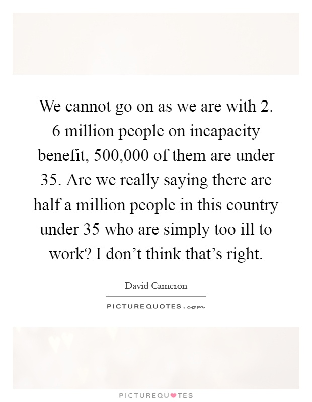 We cannot go on as we are with 2. 6 million people on incapacity benefit, 500,000 of them are under 35. Are we really saying there are half a million people in this country under 35 who are simply too ill to work? I don't think that's right Picture Quote #1