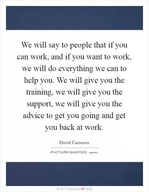 We will say to people that if you can work, and if you want to work, we will do everything we can to help you. We will give you the training, we will give you the support, we will give you the advice to get you going and get you back at work Picture Quote #1