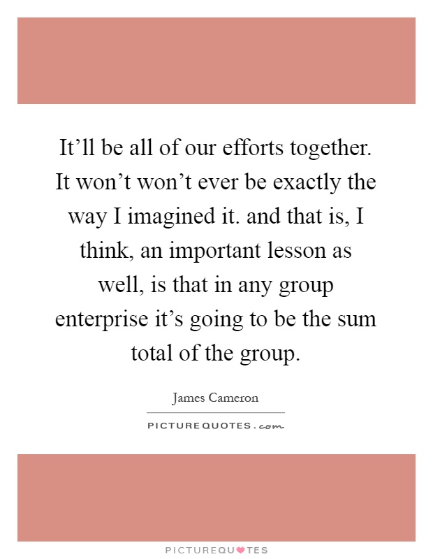 It'll be all of our efforts together. It won't won't ever be exactly the way I imagined it. and that is, I think, an important lesson as well, is that in any group enterprise it's going to be the sum total of the group Picture Quote #1
