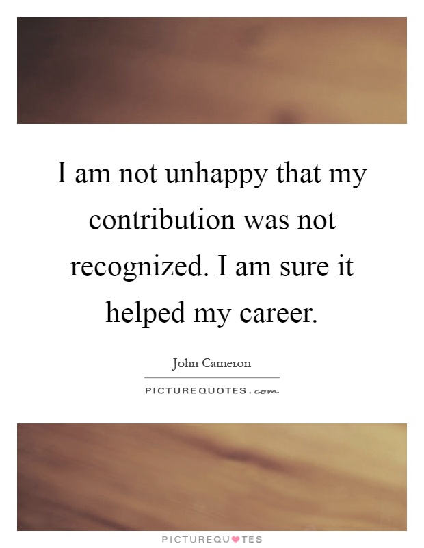 I am not unhappy that my contribution was not recognized. I am sure it helped my career Picture Quote #1