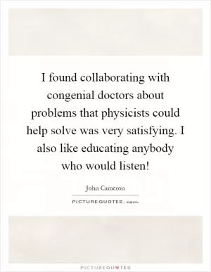 I found collaborating with congenial doctors about problems that physicists could help solve was very satisfying. I also like educating anybody who would listen! Picture Quote #1