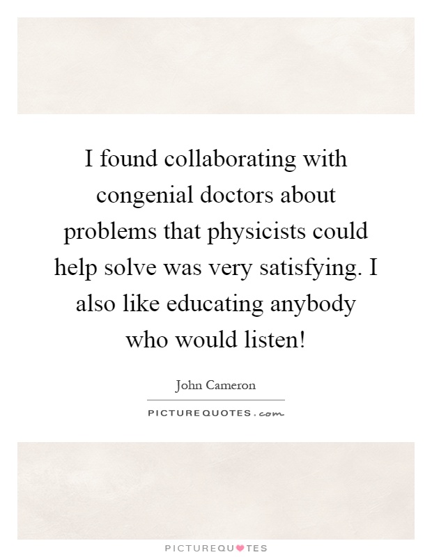 I found collaborating with congenial doctors about problems that physicists could help solve was very satisfying. I also like educating anybody who would listen! Picture Quote #1