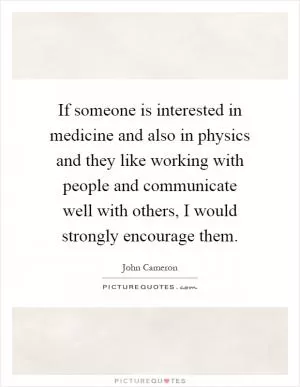 If someone is interested in medicine and also in physics and they like working with people and communicate well with others, I would strongly encourage them Picture Quote #1
