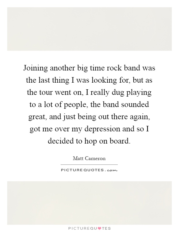 Joining another big time rock band was the last thing I was looking for, but as the tour went on, I really dug playing to a lot of people, the band sounded great, and just being out there again, got me over my depression and so I decided to hop on board Picture Quote #1