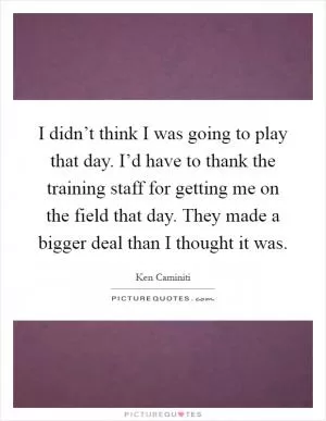 I didn’t think I was going to play that day. I’d have to thank the training staff for getting me on the field that day. They made a bigger deal than I thought it was Picture Quote #1