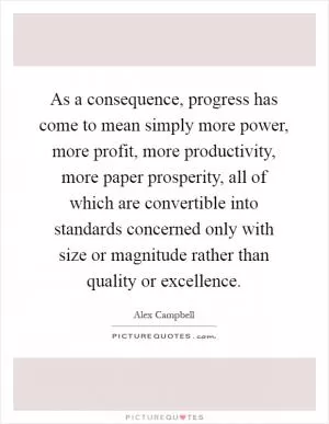 As a consequence, progress has come to mean simply more power, more profit, more productivity, more paper prosperity, all of which are convertible into standards concerned only with size or magnitude rather than quality or excellence Picture Quote #1