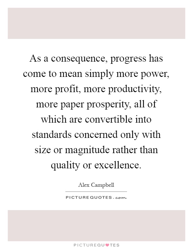 As a consequence, progress has come to mean simply more power, more profit, more productivity, more paper prosperity, all of which are convertible into standards concerned only with size or magnitude rather than quality or excellence Picture Quote #1