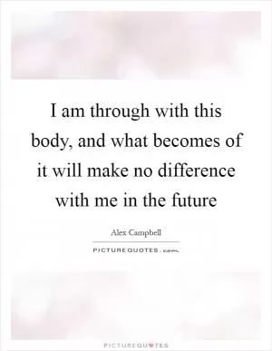 I am through with this body, and what becomes of it will make no difference with me in the future Picture Quote #1