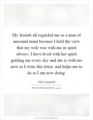 My friends all regarded me as a man of unsound mind because I held the view that my wife was with me in spirit always. I have lived with her spirit guiding me every day and she is with me now as I write this letter, and helps me to do as I am now doing Picture Quote #1