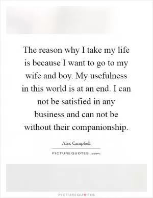 The reason why I take my life is because I want to go to my wife and boy. My usefulness in this world is at an end. I can not be satisfied in any business and can not be without their companionship Picture Quote #1