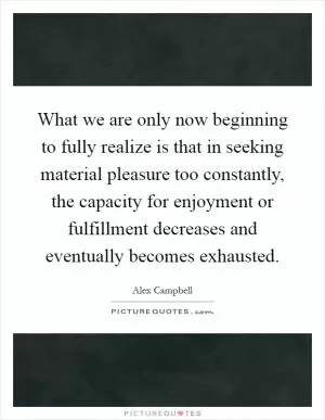 What we are only now beginning to fully realize is that in seeking material pleasure too constantly, the capacity for enjoyment or fulfillment decreases and eventually becomes exhausted Picture Quote #1