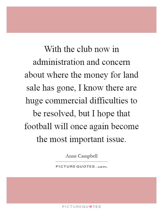 With the club now in administration and concern about where the money for land sale has gone, I know there are huge commercial difficulties to be resolved, but I hope that football will once again become the most important issue Picture Quote #1