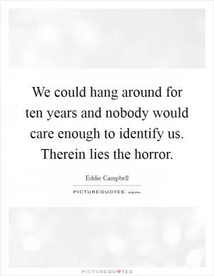 We could hang around for ten years and nobody would care enough to identify us. Therein lies the horror Picture Quote #1