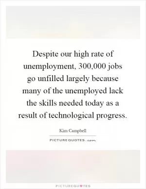 Despite our high rate of unemployment, 300,000 jobs go unfilled largely because many of the unemployed lack the skills needed today as a result of technological progress Picture Quote #1
