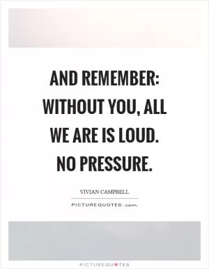 And remember: without you, all we are is loud. No pressure Picture Quote #1