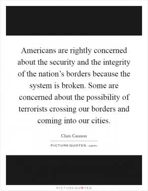 Americans are rightly concerned about the security and the integrity of the nation’s borders because the system is broken. Some are concerned about the possibility of terrorists crossing our borders and coming into our cities Picture Quote #1