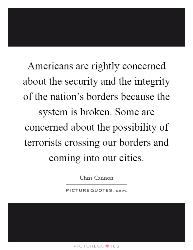 Americans are rightly concerned about the security and the integrity of the nation's borders because the system is broken. Some are concerned about the possibility of terrorists crossing our borders and coming into our cities Picture Quote #1