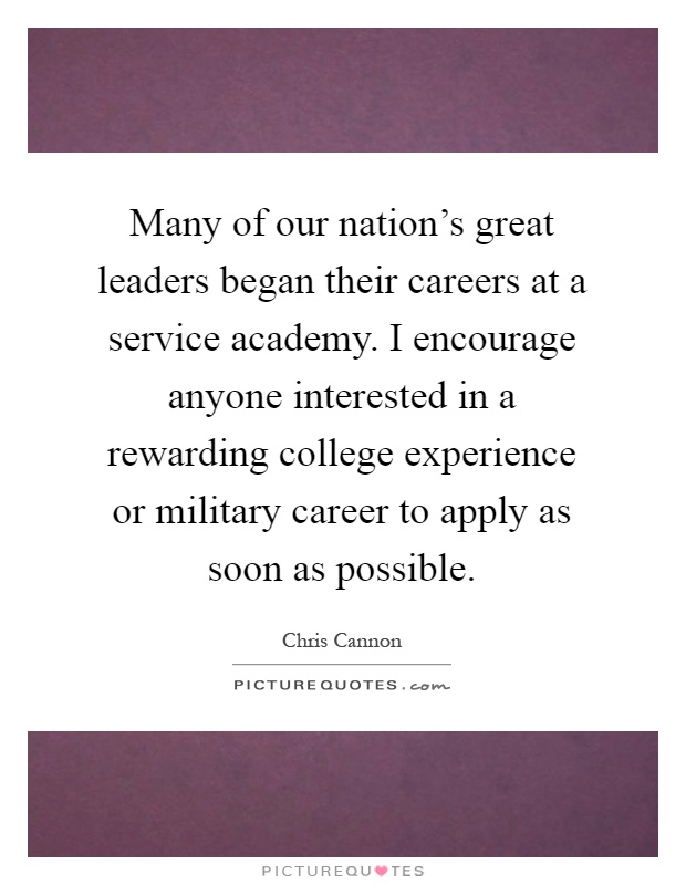 Many of our nation's great leaders began their careers at a service academy. I encourage anyone interested in a rewarding college experience or military career to apply as soon as possible Picture Quote #1