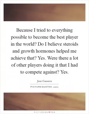 Because I tried to everything possible to become the best player in the world? Do I believe steroids and growth hormones helped me achieve that? Yes. Were there a lot of other players doing it that I had to compete against? Yes Picture Quote #1
