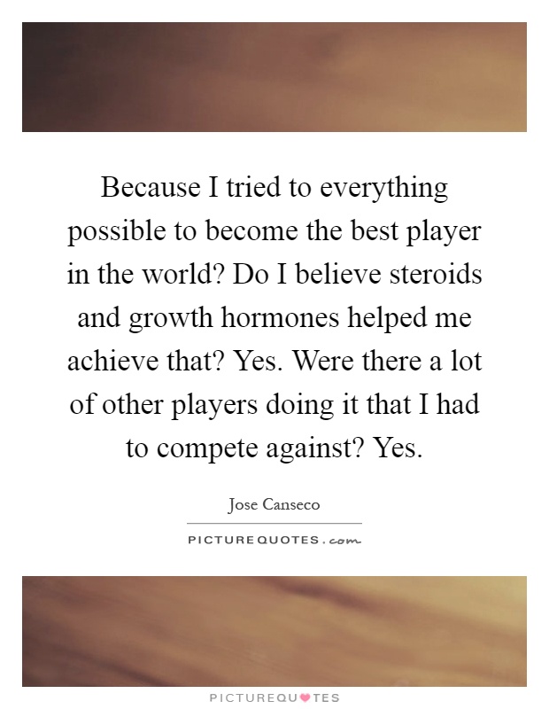 Because I tried to everything possible to become the best player in the world? Do I believe steroids and growth hormones helped me achieve that? Yes. Were there a lot of other players doing it that I had to compete against? Yes Picture Quote #1