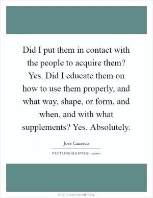 Did I put them in contact with the people to acquire them? Yes. Did I educate them on how to use them properly, and what way, shape, or form, and when, and with what supplements? Yes. Absolutely Picture Quote #1