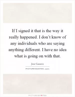 If I signed it that is the way it really happened. I don’t know of any individuals who are saying anything different. I have no idea what is going on with that Picture Quote #1