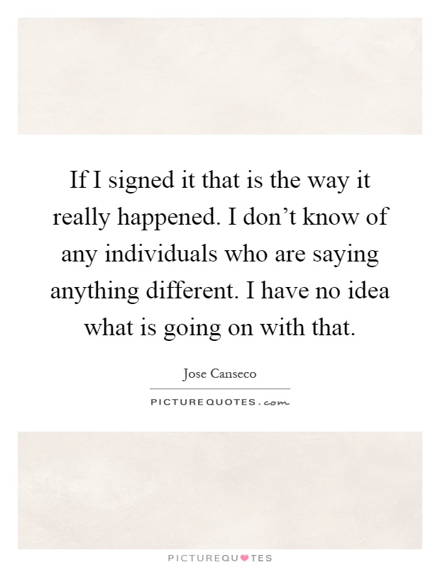 If I signed it that is the way it really happened. I don't know of any individuals who are saying anything different. I have no idea what is going on with that Picture Quote #1