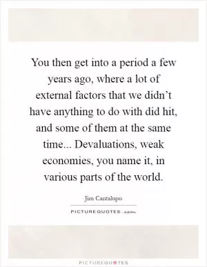 You then get into a period a few years ago, where a lot of external factors that we didn’t have anything to do with did hit, and some of them at the same time... Devaluations, weak economies, you name it, in various parts of the world Picture Quote #1