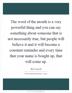 The word of the mouth is a very powerful thing and you can say something about someone that is not necessarily true, but people will believe it and it will become a constant reminder and every time that your name is bought up, that will come up Picture Quote #1